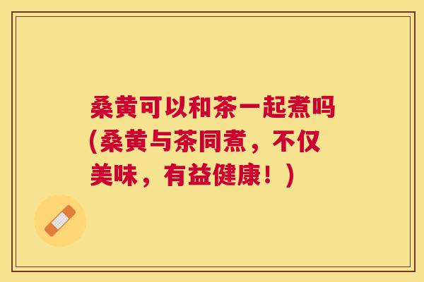 桑黄可以和茶一起煮吗(桑黄与茶同煮,不仅美味,有益健康!) 桑黄可以和茶一起煮吗(桑黄与茶同煮,不仅美味,有益健康!)