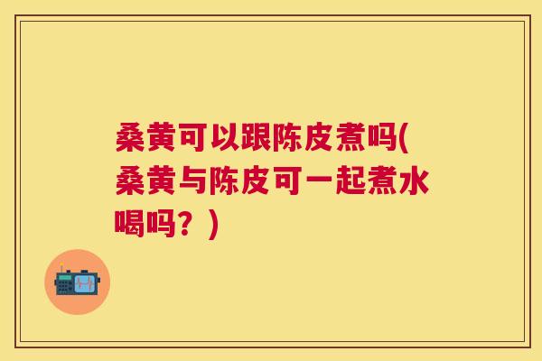桑黄可以跟陈皮煮吗(桑黄与陈皮可一起煮水喝吗?) 桑黄可以跟陈皮煮吗(桑黄与陈皮可一起煮水喝吗?)