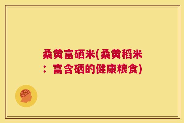 桑黄富硒米(桑黄稻米:富含硒的健康粮食) 桑黄富硒米(桑黄稻米:富含硒的健康粮食)