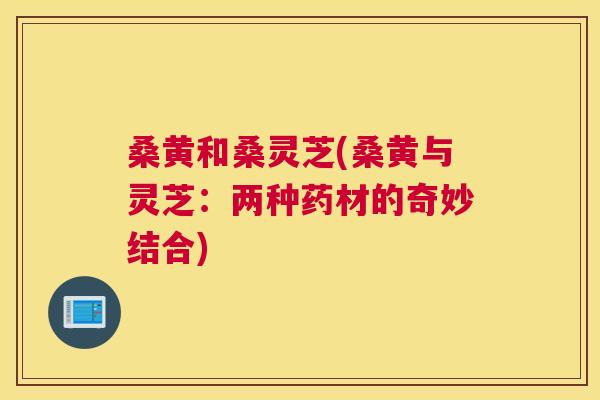 桑黄和桑灵芝(桑黄与灵芝:两种药材的奇妙结合) 桑黄和桑灵芝(桑黄与灵芝:两种药材的奇妙结合)
