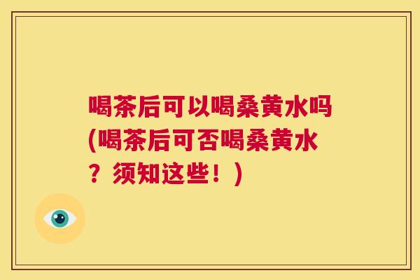 喝茶后可以喝桑黄水吗(喝茶后可否喝桑黄水?须知这些!) 喝茶后可以喝桑黄水吗(喝茶后可否喝桑黄水?须知这些!)