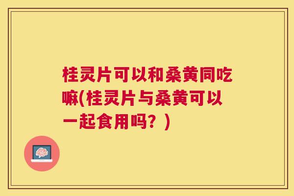 桂灵片可以和桑黄同吃嘛(桂灵片与桑黄可以一起食用吗?) 桂灵片可以和桑黄同吃嘛(桂灵片与桑黄可以一起食用吗?)