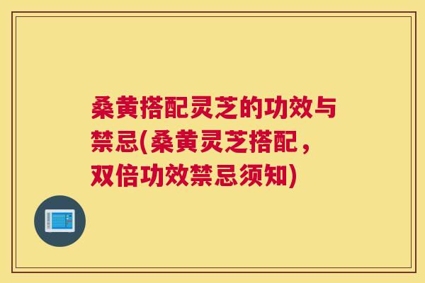 桑黄搭配灵芝的功效与禁忌(桑黄灵芝搭配,双倍功效禁忌须知) 桑黄搭配灵芝的功效与禁忌(桑黄灵芝搭配,双倍功效禁忌须知)