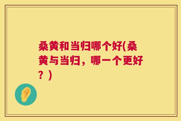 桑黄和当归哪个好(桑黄与当归,哪一个更好?) 桑黄和当归哪个好(桑黄与当归,哪一个更好?)