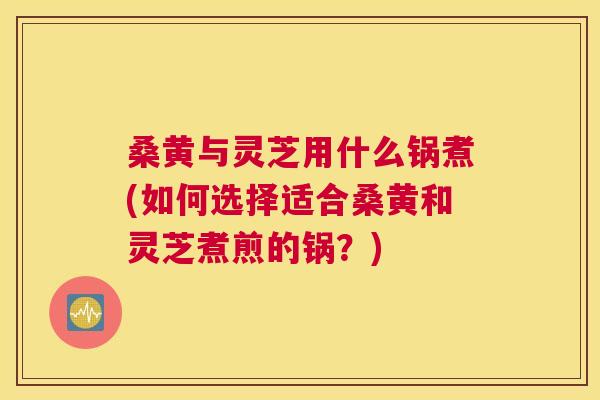 桑黄与灵芝用什么锅煮(如何选择适合桑黄和灵芝煮煎的锅?) 桑黄与灵芝用什么锅煮(如何选择适合桑黄和灵芝煮煎的锅?)