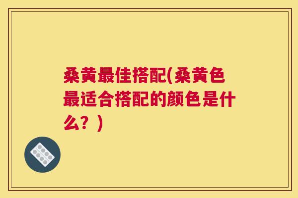 桑黄佳搭配(桑黄色适合搭配的颜色是什么?) 桑黄佳搭配(桑黄色适合搭配的颜色是什么?)