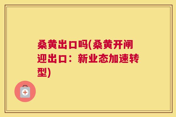 桑黄出口吗(桑黄开闸迎出口:新业态加速转型) 桑黄出口吗(桑黄开闸迎出口:新业态加速转型)