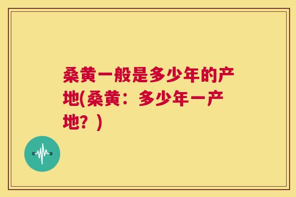 桑黄一般是多少年的产地(桑黄:多少年一产地?) 桑黄一般是多少年的产地(桑黄:多少年一产地?)