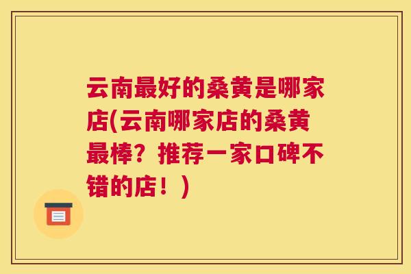 云南好的桑黄是哪家店(云南哪家店的桑黄棒?推荐一家口碑不错的店!) 云南好的桑黄是哪家店(云南哪家店的桑黄棒?推荐一家口碑不错的店!)