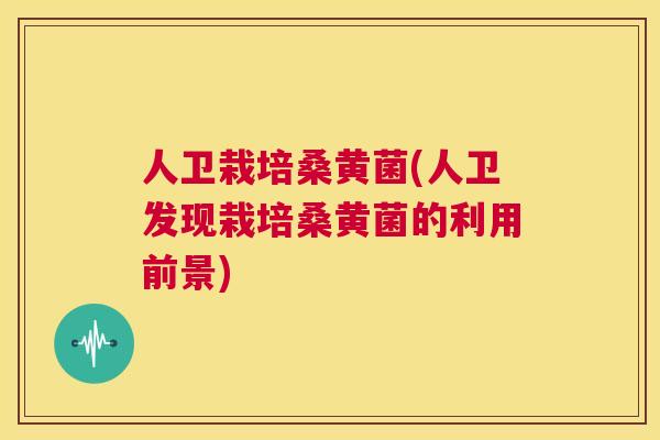 人卫栽培桑黄菌(人卫发现栽培桑黄菌的利用前景)