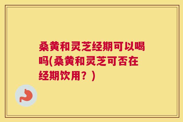桑黄和灵芝经期可以喝吗(桑黄和灵芝可否在经期饮用?) 桑黄和灵芝经期可以喝吗(桑黄和灵芝可否在经期饮用?)