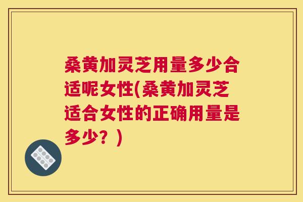 桑黄加灵芝用量多少合适呢女性(桑黄加灵芝适合女性的正确用量是多少?) 桑黄加灵芝用量多少合适呢女性(桑黄加灵芝适合女性的正确用量是多少?)