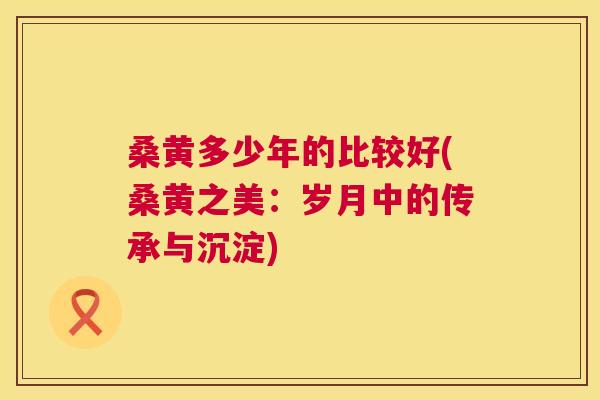 桑黄多少年的比较好(桑黄之美:岁月中的传承与沉淀) 桑黄多少年的比较好(桑黄之美:岁月中的传承与沉淀)