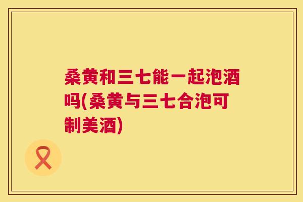 桑黄和三七能一起泡酒吗(桑黄与三七合泡可制美酒) 桑黄和三七能一起泡酒吗(桑黄与三七合泡可制美酒)