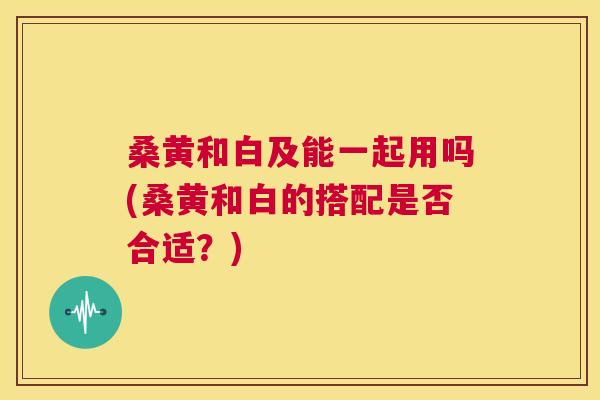桑黄和白及能一起用吗(桑黄和白的搭配是否合适?) 桑黄和白及能一起用吗(桑黄和白的搭配是否合适?)