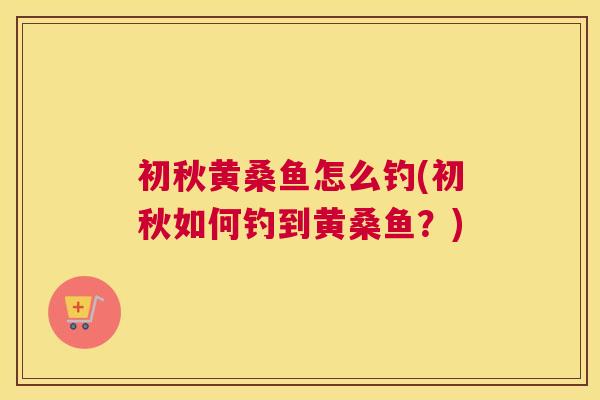 初秋黄桑鱼怎么钓(初秋如何钓到黄桑鱼?) 初秋黄桑鱼怎么钓(初秋如何钓到黄桑鱼?)