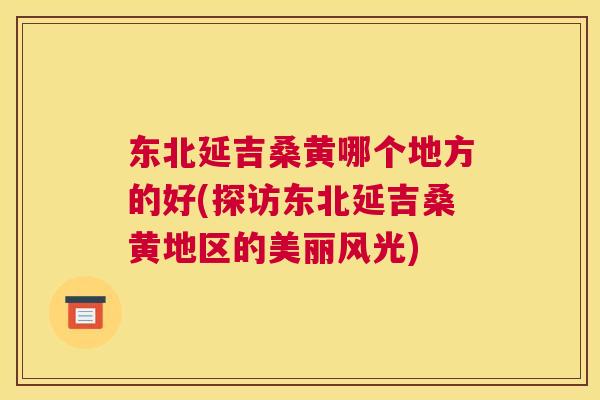 东北延吉桑黄哪个地方的好(探访东北延吉桑黄地区的美丽风光) 东北延吉桑黄哪个地方的好(探访东北延吉桑黄地区的美丽风光)