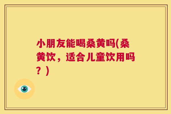 小朋友能喝桑黄吗(桑黄饮,适合儿童饮用吗?) 小朋友能喝桑黄吗(桑黄饮,适合儿童饮用吗?)