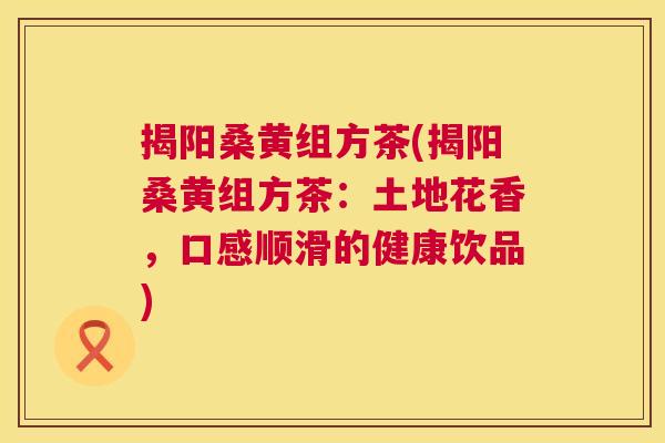 揭阳桑黄组方茶(揭阳桑黄组方茶:土地花香,口感顺滑的健康饮品) 揭阳桑黄组方茶(揭阳桑黄组方茶:土地花香,口感顺滑的健康饮品)