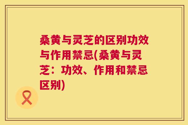桑黄与灵芝的区别功效与作用禁忌(桑黄与灵芝:功效、作用和禁忌区别) 桑黄与灵芝的区别功效与作用禁忌(桑黄与灵芝:功效、作用和禁忌区别)