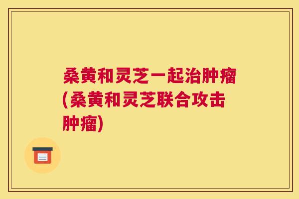 桑黄和灵芝一起(桑黄和灵芝联合攻击) 桑黄和灵芝一起(桑黄和灵芝联合攻击)