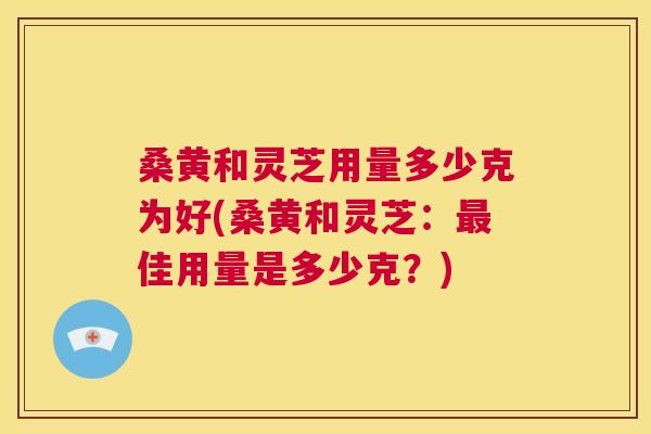 桑黄和灵芝用量多少克为好(桑黄和灵芝:佳用量是多少克?) 桑黄和灵芝用量多少克为好(桑黄和灵芝:佳用量是多少克?)