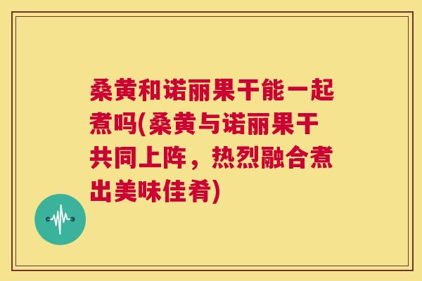 桑黄和诺丽果干能一起煮吗(桑黄与诺丽果干共同上阵,热烈融合煮出美味佳肴) 桑黄和诺丽果干能一起煮吗(桑黄与诺丽果干共同上阵,热烈融合煮出美味佳肴)