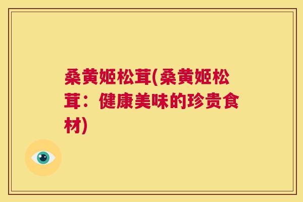 桑黄姬松茸(桑黄姬松茸:健康美味的珍贵食材) 桑黄姬松茸(桑黄姬松茸:健康美味的珍贵食材)
