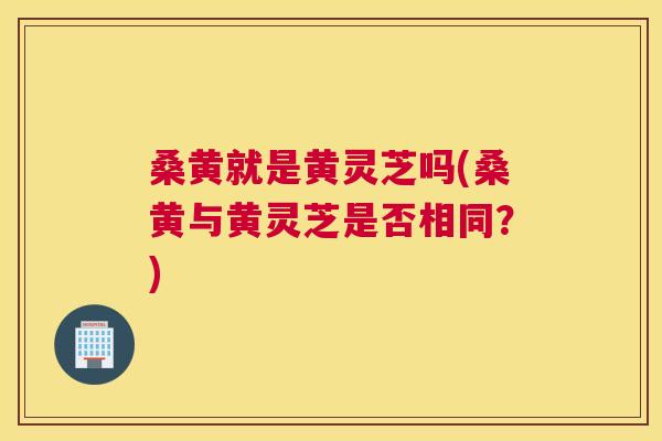 桑黄就是黄灵芝吗(桑黄与黄灵芝是否相同？)