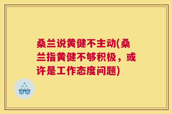 桑兰说黄健不主动(桑兰指黄健不够积极,或许是工作态度问题) 桑兰说黄健不主动(桑兰指黄健不够积极,或许是工作态度问题)