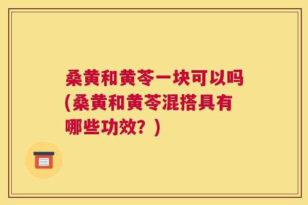 桑黄和黄苓一块可以吗(桑黄和黄苓混搭具有哪些功效?) 桑黄和黄苓一块可以吗(桑黄和黄苓混搭具有哪些功效?)