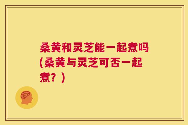 桑黄和灵芝能一起煮吗(桑黄与灵芝可否一起煮?) 桑黄和灵芝能一起煮吗(桑黄与灵芝可否一起煮?)