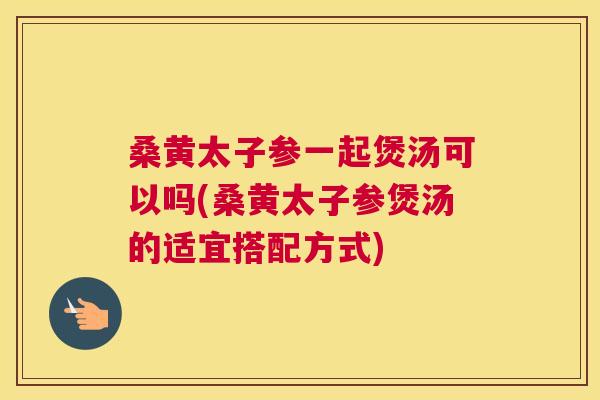 桑黄太子参一起煲汤可以吗(桑黄太子参煲汤的适宜搭配方式) 桑黄太子参一起煲汤可以吗(桑黄太子参煲汤的适宜搭配方式)