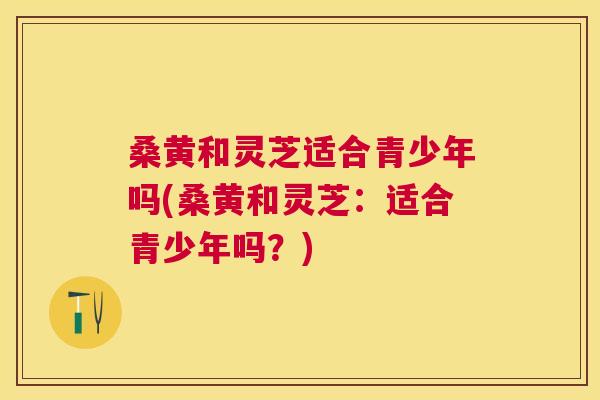 桑黄和灵芝适合青少年吗(桑黄和灵芝:适合青少年吗?) 桑黄和灵芝适合青少年吗(桑黄和灵芝:适合青少年吗?)
