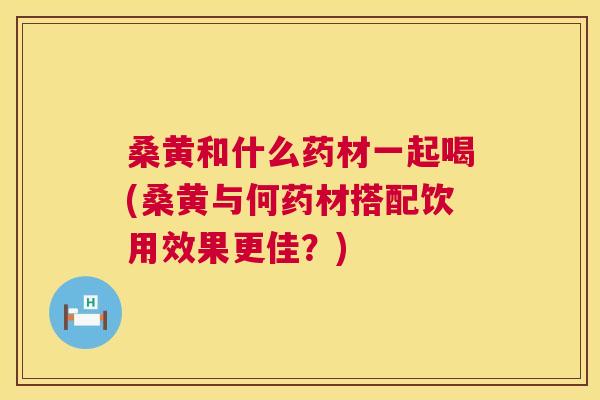 桑黄和什么药材一起喝(桑黄与何药材搭配饮用效果更佳?) 桑黄和什么药材一起喝(桑黄与何药材搭配饮用效果更佳?)