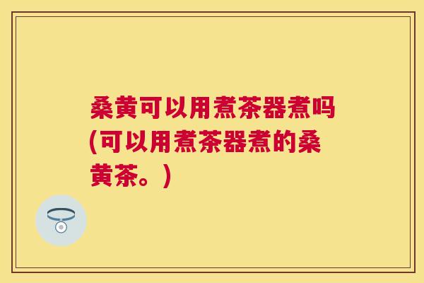 桑黄可以用煮茶器煮吗(可以用煮茶器煮的桑黄茶。) 桑黄可以用煮茶器煮吗(可以用煮茶器煮的桑黄茶。)