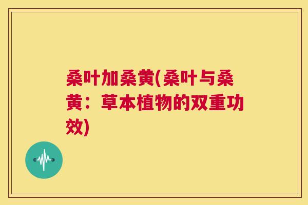 桑叶加桑黄(桑叶与桑黄:草本植物的双重功效) 桑叶加桑黄(桑叶与桑黄:草本植物的双重功效)