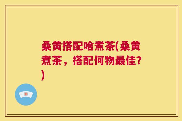 桑黄搭配啥煮茶(桑黄煮茶,搭配何物佳?) 桑黄搭配啥煮茶(桑黄煮茶,搭配何物佳?)
