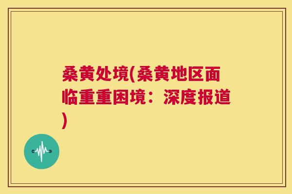 桑黄处境(桑黄地区面临重重困境:深度报道) 桑黄处境(桑黄地区面临重重困境:深度报道)