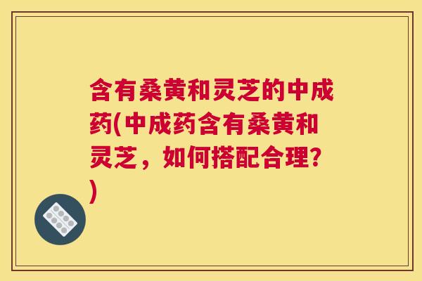 含有桑黄和灵芝的中成药(中成药含有桑黄和灵芝,如何搭配合理?) 含有桑黄和灵芝的中成药(中成药含有桑黄和灵芝,如何搭配合理?)