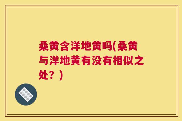 桑黄含洋地黄吗(桑黄与洋地黄有没有相似之处?) 桑黄含洋地黄吗(桑黄与洋地黄有没有相似之处?)