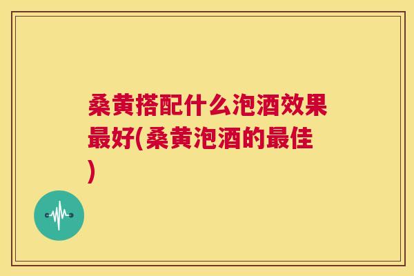 桑黄搭配什么泡酒效果好(桑黄泡酒的佳) 桑黄搭配什么泡酒效果好(桑黄泡酒的佳)