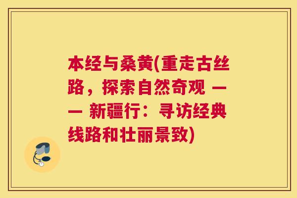 本经与桑黄(重走古丝路,探索自然奇观 —— 新疆行:寻访经典线路和壮丽景致) 本经与桑黄(重走古丝路,探索自然奇观 —— 新疆行:寻访经典线路和壮丽景致)