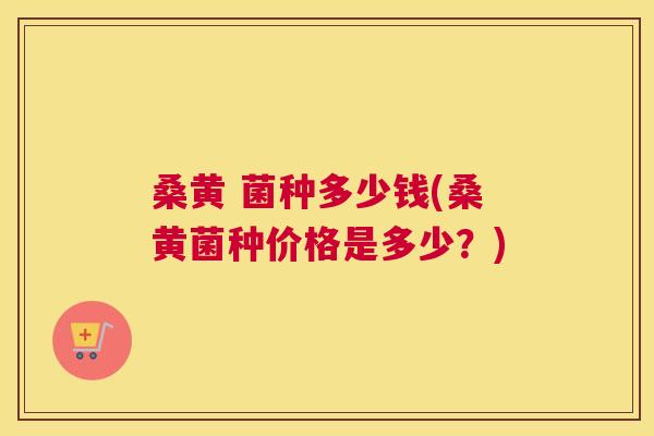 桑黄 菌种多少钱(桑黄菌种价格是多少?) 桑黄 菌种多少钱(桑黄菌种价格是多少?)