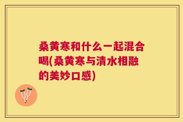 桑黄寒和什么一起混合喝(桑黄寒与清水相融的美妙口感) 桑黄寒和什么一起混合喝(桑黄寒与清水相融的美妙口感)