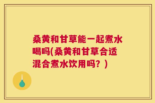 桑黄和甘草能一起煮水喝吗(桑黄和甘草合适混合煮水饮用吗?) 桑黄和甘草能一起煮水喝吗(桑黄和甘草合适混合煮水饮用吗?)