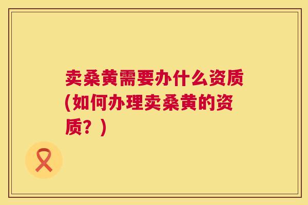 卖桑黄需要办什么资质(如何办理卖桑黄的资质？)
