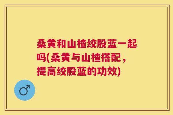 桑黄和山楂绞股蓝一起吗(桑黄与山楂搭配,提高绞股蓝的功效) 桑黄和山楂绞股蓝一起吗(桑黄与山楂搭配,提高绞股蓝的功效)