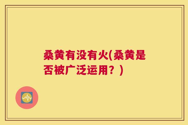桑黄有没有火(桑黄是否被广泛运用?) 桑黄有没有火(桑黄是否被广泛运用?)