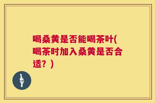 喝桑黄是否能喝茶叶(喝茶时加入桑黄是否合适?) 喝桑黄是否能喝茶叶(喝茶时加入桑黄是否合适?)